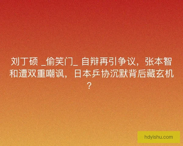 刘丁硕 _偷笑门_ 自辩再引争议，张本智和遭双重嘲讽，日本乒协沉默背后藏玄机？