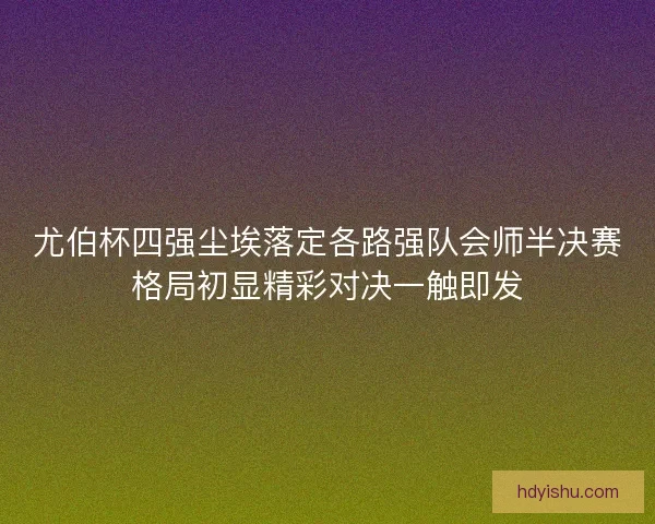 尤伯杯四强尘埃落定各路强队会师半决赛格局初显精彩对决一触即发