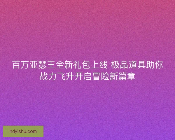 百万亚瑟王全新礼包上线 极品道具助你战力飞升开启冒险新篇章