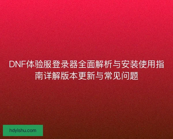 DNF体验服登录器全面解析与安装使用指南详解版本更新与常见问题